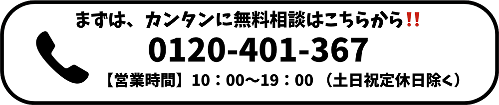 まずは、簡単に無料相談はこちらから！！ 0120-401-367 【営業時間】10：00〜19：00 （土日祝定休日除く）